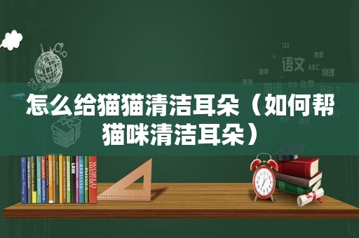 怎么给猫猫清洁耳朵（如何帮猫咪清洁耳朵）