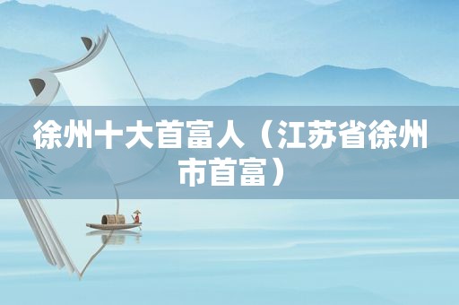 徐州十大首富人（江苏省徐州市首富）