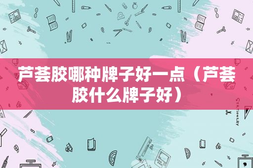 芦荟胶哪种牌子好一点（芦荟胶什么牌子好）
