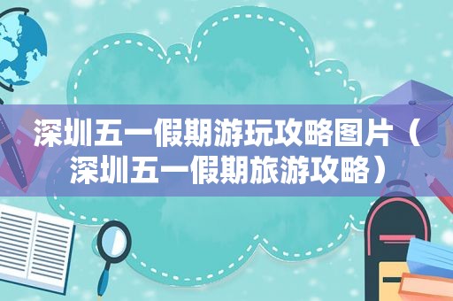 深圳五一假期游玩攻略图片（深圳五一假期旅游攻略）