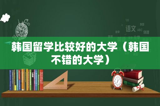 韩国留学比较好的大学（韩国不错的大学）