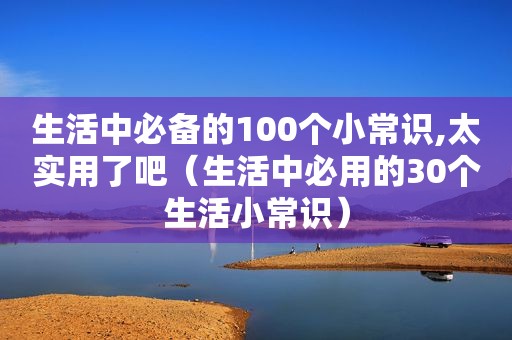 生活中必备的100个小常识,太实用了吧（生活中必用的30个生活小常识）