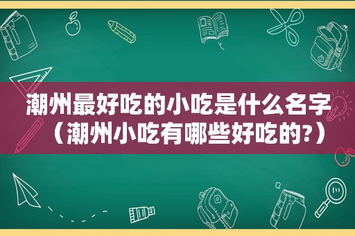 潮州最好吃的小吃是什么名字（潮州小吃有哪些好吃的?）