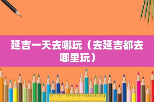 延吉一天去哪玩（去延吉都去哪里玩）