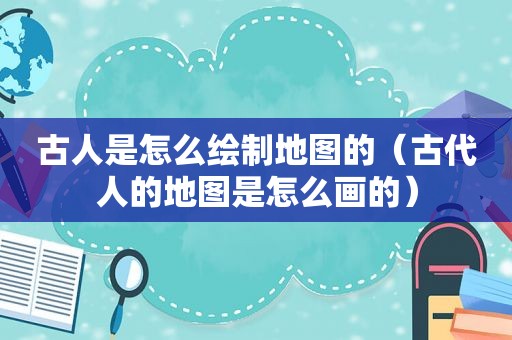 古人是怎么绘制地图的（古代人的地图是怎么画的）