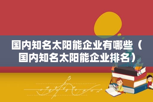 国内知名太阳能企业有哪些（国内知名太阳能企业排名）