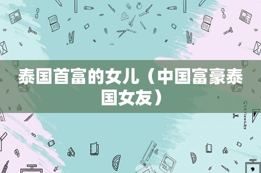 泰国首富的女儿（中国富豪泰国女友）