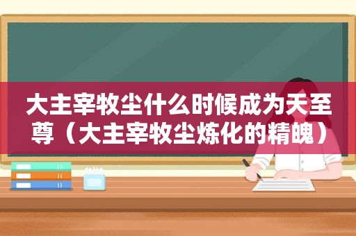 大主宰牧尘什么时候成为天至尊（大主宰牧尘炼化的精魄）