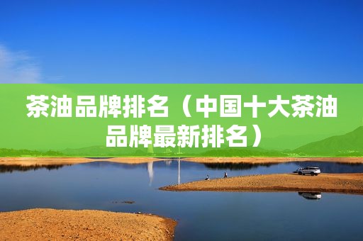 茶油品牌排名（中国十大茶油品牌最新排名）