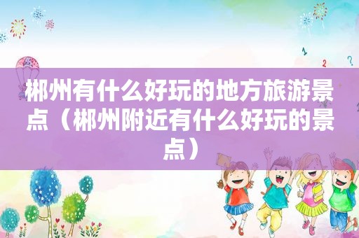 郴州有什么好玩的地方旅游景点（郴州附近有什么好玩的景点）