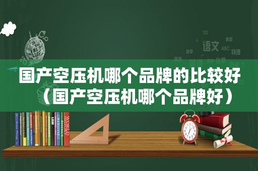 国产空压机哪个品牌的比较好（国产空压机哪个品牌好）