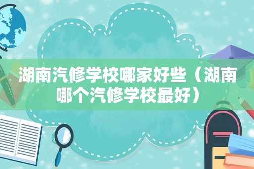 湖南汽修学校哪家好些（湖南哪个汽修学校最好）