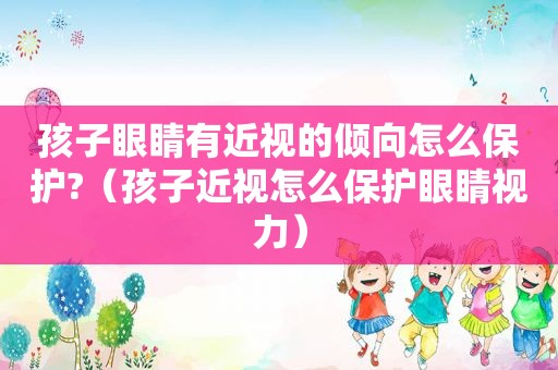 孩子眼睛有近视的倾向怎么保护?（孩子近视怎么保护眼睛视力）