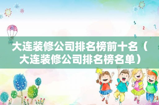 大连装修公司排名榜前十名（大连装修公司排名榜名单）