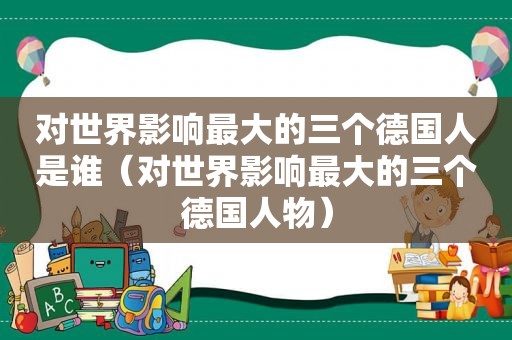 对世界影响最大的三个德国人是谁（对世界影响最大的三个德国人物）