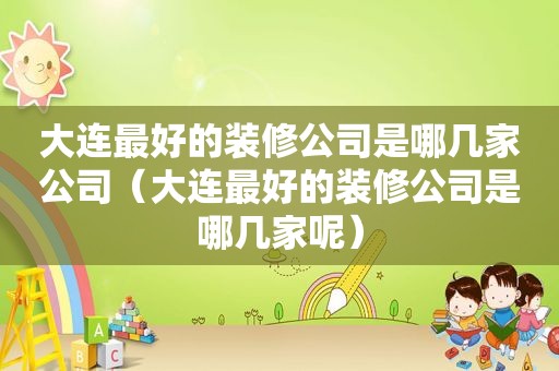 大连最好的装修公司是哪几家公司（大连最好的装修公司是哪几家呢）
