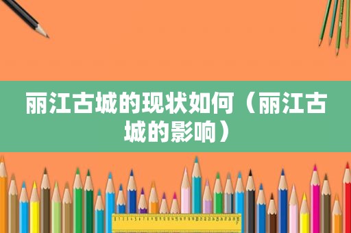 丽江古城的现状如何（丽江古城的影响）