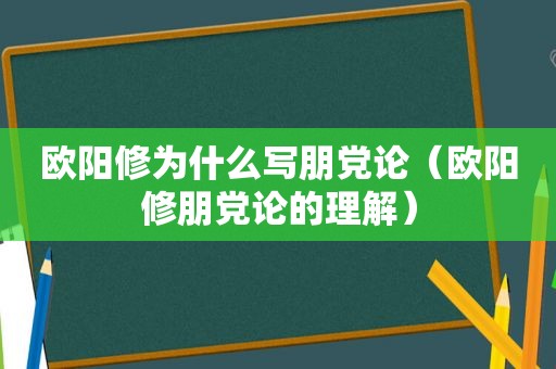 欧阳修为什么写朋党论（欧阳修朋党论的理解）