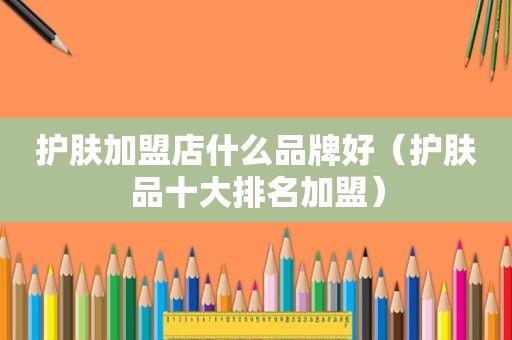 护肤加盟店什么品牌好（护肤品十大排名加盟）