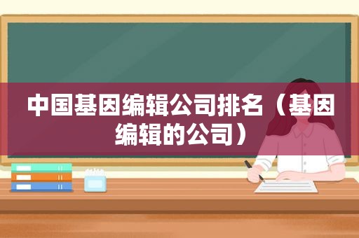 中国基因编辑公司排名（基因编辑的公司）
