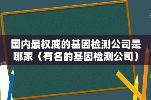国内最权威的基因检测公司是哪家（有名的基因检测公司）