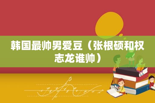 韩国最帅男爱豆（张根硕和权志龙谁帅）