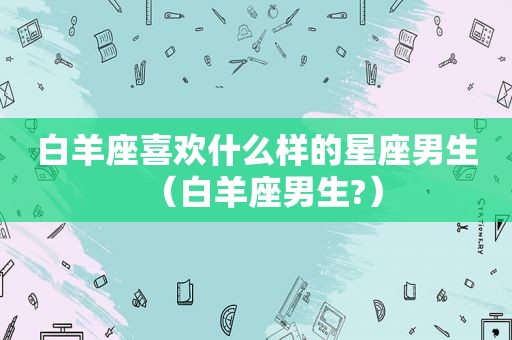 白羊座喜欢什么样的星座男生（白羊座男生?）