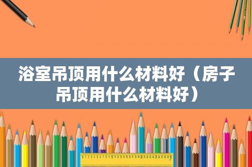 浴室吊顶用什么材料好（房子吊顶用什么材料好）