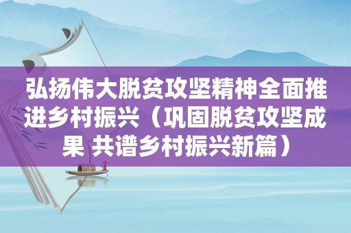 弘扬伟大脱贫攻坚精神全面推进乡村振兴（巩固脱贫攻坚成果 共谱乡村振兴新篇）
