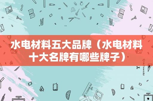 水电材料五大品牌（水电材料十大名牌有哪些牌子）