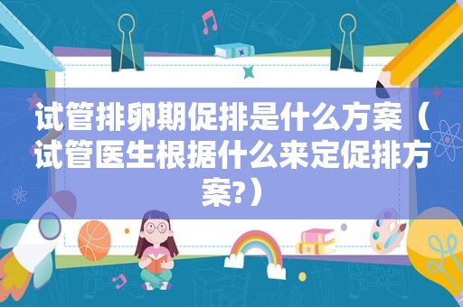 试管排卵期促排是什么方案（试管医生根据什么来定促排方案?）
