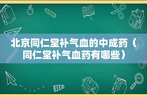 北京同仁堂补气血的中成药（同仁堂补气血药有哪些）