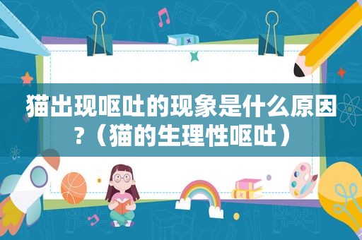 猫出现呕吐的现象是什么原因?（猫的生理性呕吐）