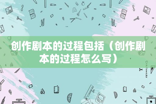 创作剧本的过程包括（创作剧本的过程怎么写）