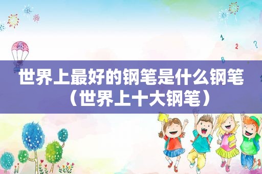 世界上最好的钢笔是什么钢笔（世界上十大钢笔）