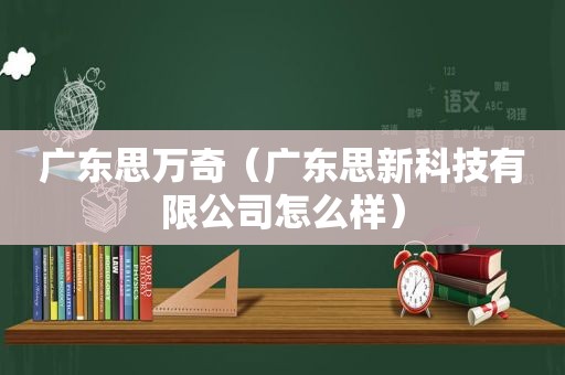 广东思万奇（广东思新科技有限公司怎么样）