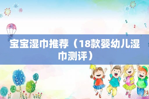 宝宝湿巾推荐（18款婴幼儿湿巾测评）