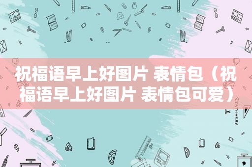 祝福语早上好图片 表情包（祝福语早上好图片 表情包可爱）