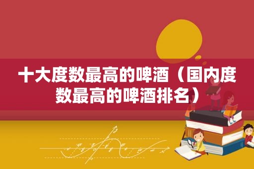 十大度数最高的啤酒（国内度数最高的啤酒排名）