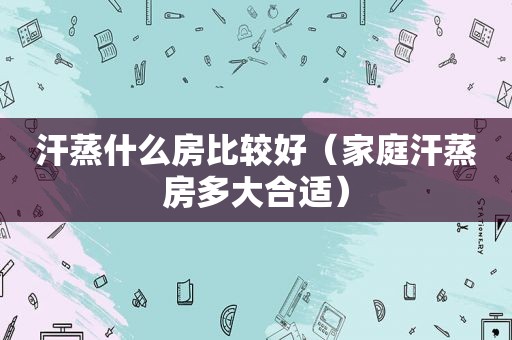 汗蒸什么房比较好（家庭汗蒸房多大合适）