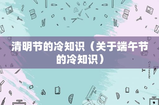 清明节的冷知识（关于端午节的冷知识）
