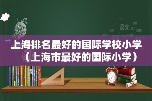 上海排名最好的国际学校小学（上海市最好的国际小学）