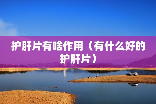 护肝片有啥作用（有什么好的护肝片）