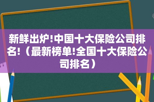 新鲜出炉!中国十大保险公司排名!（最新榜单!全国十大保险公司排名）