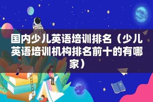 国内少儿英语培训排名（少儿英语培训机构排名前十的有哪家）