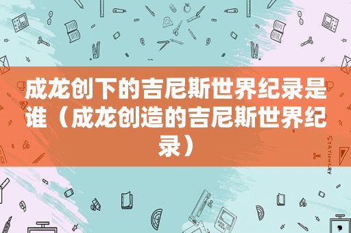 成龙创下的吉尼斯世界纪录是谁（成龙创造的吉尼斯世界纪录）