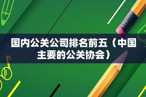 国内公关公司排名前五（中国主要的公关协会）