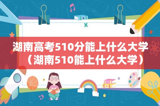 湖南高考510分能上什么大学（湖南510能上什么大学）