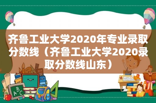 齐鲁工业大学2020年专业录取分数线（齐鲁工业大学2020录取分数线山东）