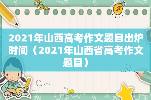 2021年山西高考作文题目出炉时间（2021年山西省高考作文题目）